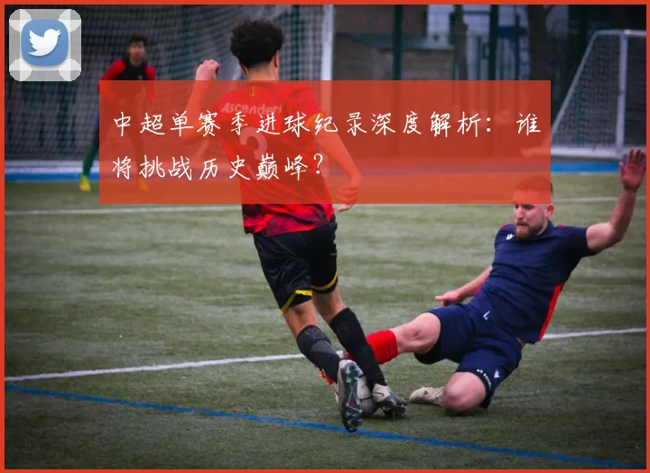 中超单赛季进球纪录深度解析:谁将挑战历史巅峰?