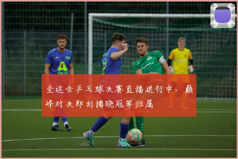 全运会乒乓球决赛直播进行中,巅峰对决即刻揭晓冠军归属