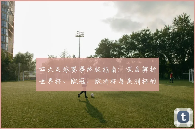 四大足球赛事终极指南:深度解析世界杯、欧冠、欧洲杯与美洲杯的竞技格局与历史传承