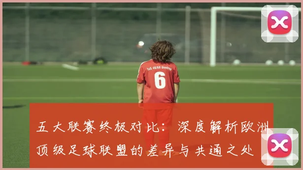 五大联赛终极对比:深度解析欧洲顶级足球联盟的差异与共通之处