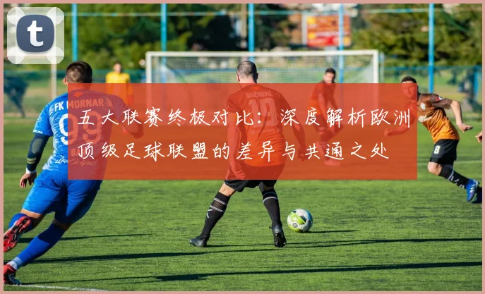 五大联赛终极对比:深度解析欧洲顶级足球联盟的差异与共通之处