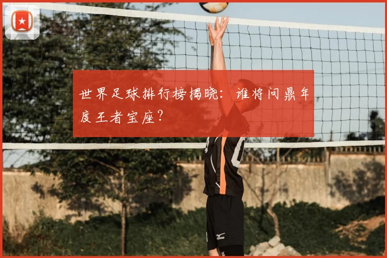 世界足球排行榜揭晓:谁将问鼎年度王者宝座?